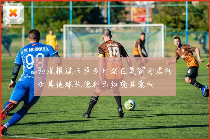 西媒报道卡萨多计划在夏窗考虑转会其他球队德科已知晓其意向