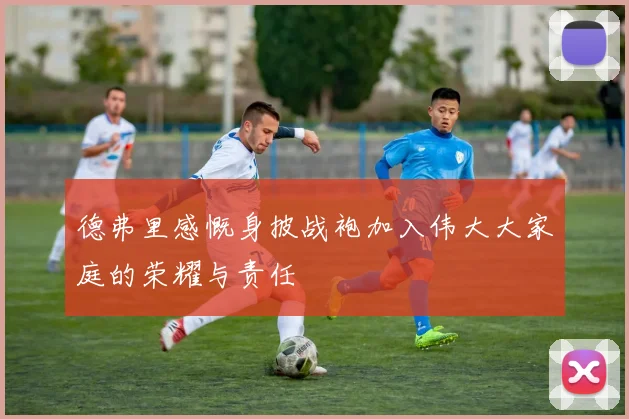德弗里感慨身披战袍加入伟大大家庭的荣耀与责任