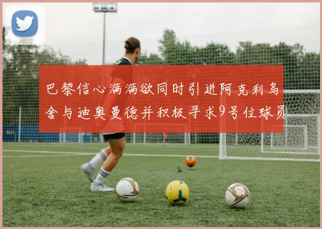 巴黎信心满满欲同时引进阿克利乌舍与迪奥曼德并积极寻求9号位球员