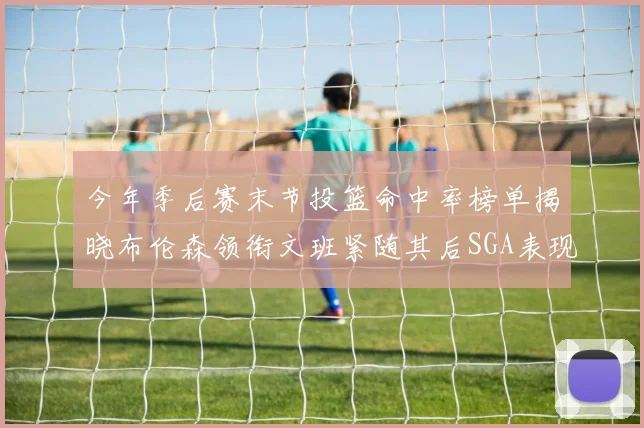今年季后赛末节投篮命中率榜单揭晓布伦森领衔文班紧随其后SGA表现不俗