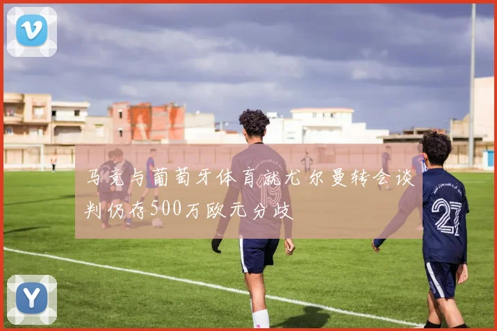 马竞与葡萄牙体育就尤尔曼转会谈判仍存500万欧元分歧