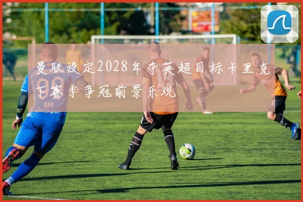 曼联设定2028年夺英超目标卡里克下赛季争冠前景乐观