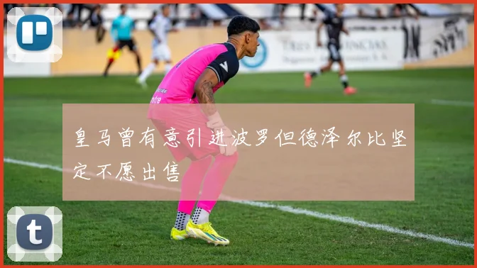 皇马曾有意引进波罗但德泽尔比坚定不愿出售