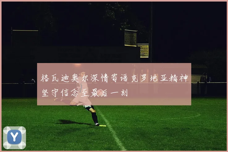 格瓦迪奥尔深情寄语克罗地亚精神坚守信念至最后一刻