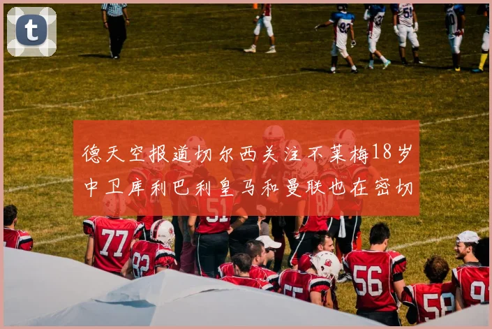 德天空报道切尔西关注不莱梅18岁中卫库利巴利皇马和曼联也在密切留意