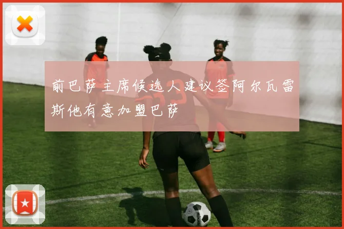 前巴萨主席候选人建议签阿尔瓦雷斯他有意加盟巴萨
