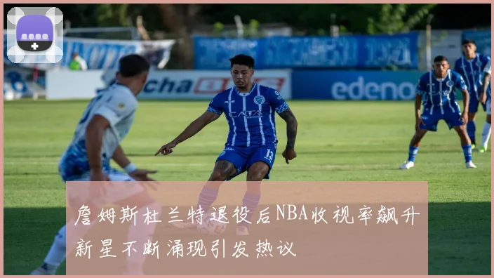 詹姆斯杜兰特退役后NBA收视率飙升新星不断涌现引发热议