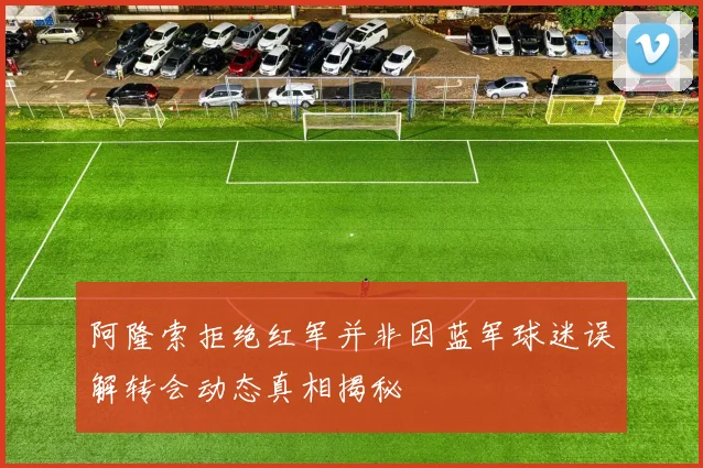阿隆索拒绝红军并非因蓝军球迷误解转会动态真相揭秘