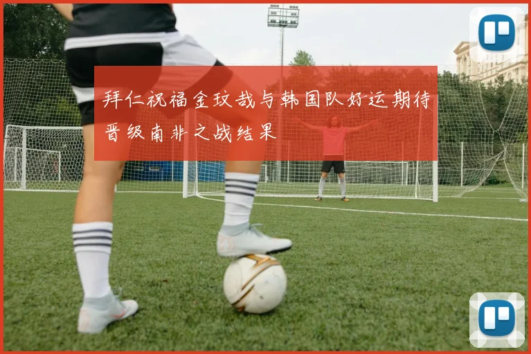 拜仁祝福金玟哉与韩国队好运期待晋级南非之战结果