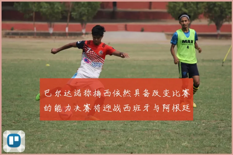 巴尔达诺称梅西依然具备改变比赛的能力决赛将迎战西班牙与阿根廷