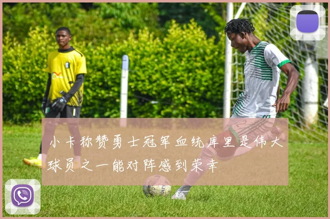 小卡称赞勇士冠军血统库里是伟大球员之一能对阵感到荣幸