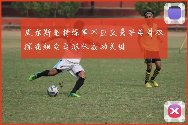 皮尔斯坚持绿军不应交易字母哥双探花组合是球队成功关键