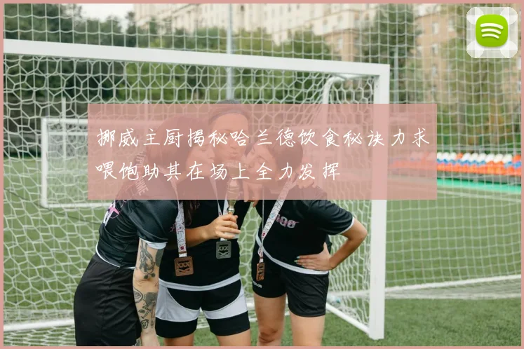 挪威主厨揭秘哈兰德饮食秘诀力求喂饱助其在场上全力发挥
