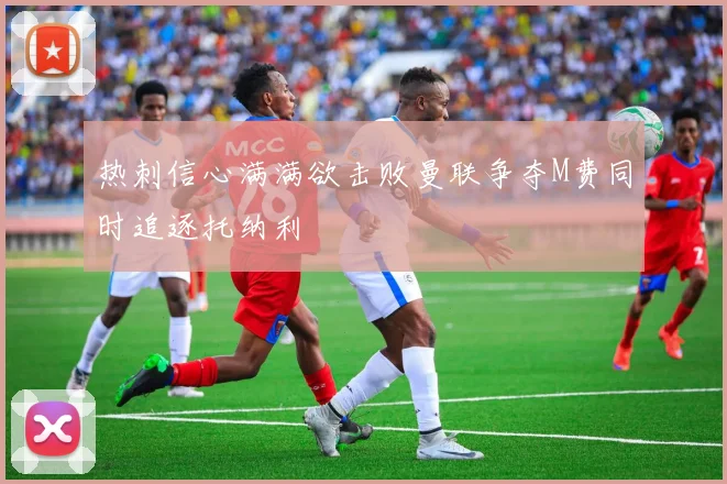 热刺信心满满欲击败曼联争夺M费同时追逐托纳利
