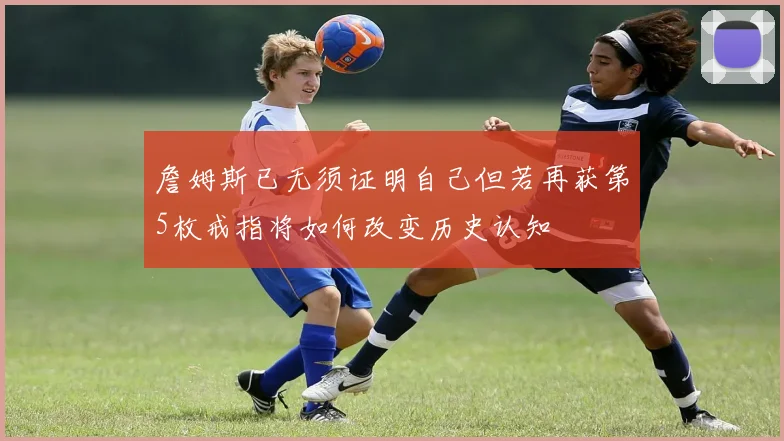 詹姆斯已无须证明自己但若再获第5枚戒指将如何改变历史认知